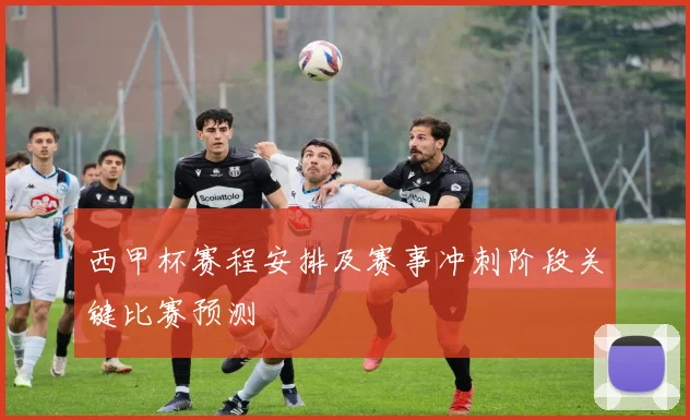 西甲杯赛程安排及赛事冲刺阶段关键比赛预测