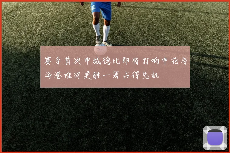 赛季首次申城德比即将打响申花与海港谁将更胜一筹占得先机