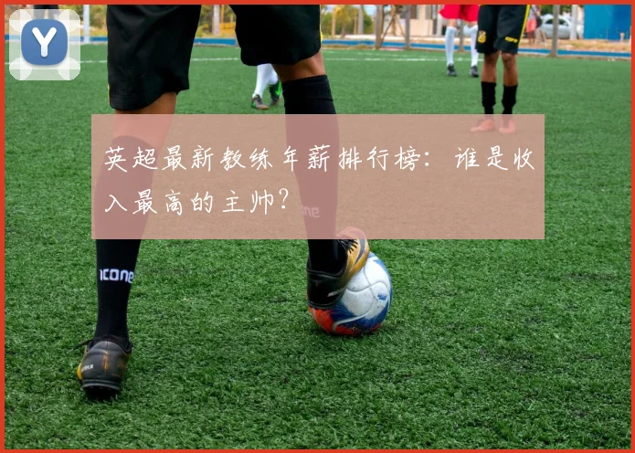 英超最新教练年薪排行榜：谁是收入最高的主帅？