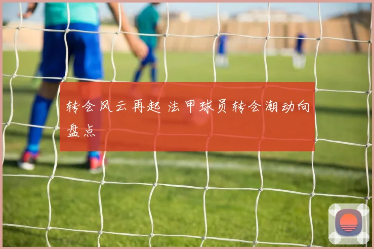 转会风云再起 法甲球员转会潮动向盘点