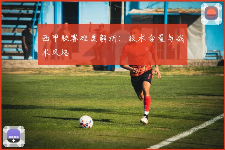 西甲联赛难度解析:技术含量与战术风格