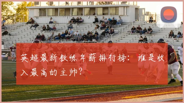 英超最新教练年薪排行榜：谁是收入最高的主帅？